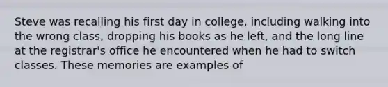 Steve was recalling his first day in college, including walking into the wrong class, dropping his books as he left, and the long line at the registrar's office he encountered when he had to switch classes. These memories are examples of