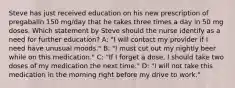 Steve has just received education on his new prescription of pregabalin 150 mg/day that he takes three times a day in 50 mg doses. Which statement by Steve should the nurse identify as a need for further education? A: "I will contact my provider if I need have unusual moods." B: "I must cut out my nightly beer while on this medication." C: "If I forget a dose, I should take two doses of my medication the next time." D: "I will not take this medication in the morning right before my drive to work."