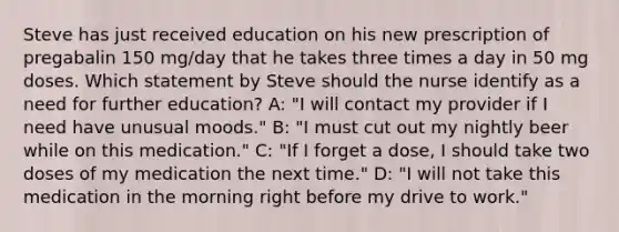 Steve has just received education on his new prescription of pregabalin 150 mg/day that he takes three times a day in 50 mg doses. Which statement by Steve should the nurse identify as a need for further education? A: "I will contact my provider if I need have unusual moods." B: "I must cut out my nightly beer while on this medication." C: "If I forget a dose, I should take two doses of my medication the next time." D: "I will not take this medication in the morning right before my drive to work."