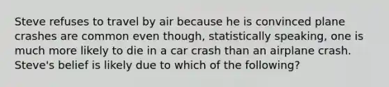 Steve refuses to travel by air because he is convinced plane crashes are common even though, statistically speaking, one is much more likely to die in a car crash than an airplane crash. Steve's belief is likely due to which of the following?