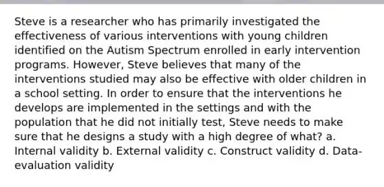 Steve is a researcher who has primarily investigated the effectiveness of various interventions with young children identified on the Autism Spectrum enrolled in early intervention programs. However, Steve believes that many of the interventions studied may also be effective with older children in a school setting. In order to ensure that the interventions he develops are implemented in the settings and with the population that he did not initially test, Steve needs to make sure that he designs a study with a high degree of what? a. Internal validity b. External validity c. Construct validity d. Data-evaluation validity