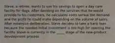 Steve, a retiree, wants to use his savings to open a day care facility for dogs. After deciding on the services that he would provide to his customers, he calculates costs versus the demand and the profit he could make depending on the volume of sales. After extensive deliberation, Steve decides to take a bank loan because the needed initial investment is too high for opening the facility. Steve is currently in the _____ stage of the new-product development process