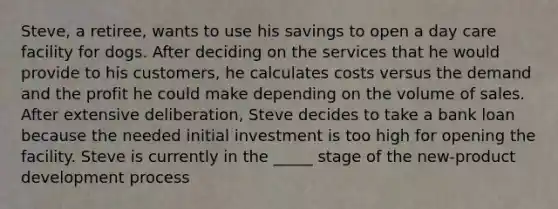 Steve, a retiree, wants to use his savings to open a day care facility for dogs. After deciding on the services that he would provide to his customers, he calculates costs versus the demand and the profit he could make depending on the volume of sales. After extensive deliberation, Steve decides to take a bank loan because the needed initial investment is too high for opening the facility. Steve is currently in the _____ stage of the new-product development process