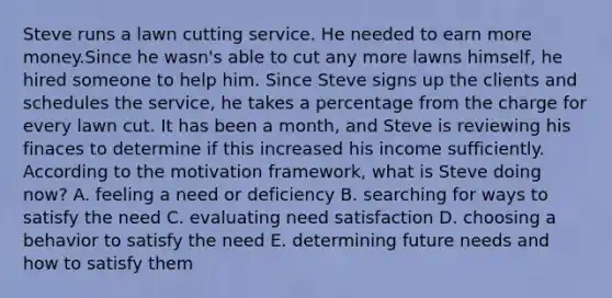 Steve runs a lawn cutting service. He needed to earn more money.Since he wasn's able to cut any more lawns himself, he hired someone to help him. Since Steve signs up the clients and schedules the service, he takes a percentage from the charge for every lawn cut. It has been a month, and Steve is reviewing his finaces to determine if this increased his income sufficiently. According to the motivation framework, what is Steve doing now? A. feeling a need or deficiency B. searching for ways to satisfy the need C. evaluating need satisfaction D. choosing a behavior to satisfy the need E. determining future needs and how to satisfy them