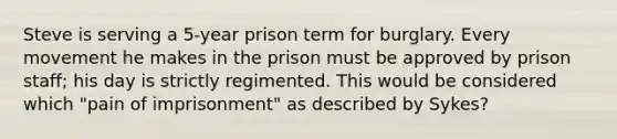 Steve is serving a 5-year prison term for burglary. Every movement he makes in the prison must be approved by prison staff; his day is strictly regimented. This would be considered which "pain of imprisonment" as described by Sykes?