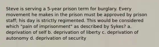 Steve is serving a 5-year prison term for burglary. Every movement he makes in the prison must be approved by prison staff; his day is strictly regimented. This would be considered which "pain of imprisonment" as described by Sykes? a. deprivation of self b. deprivation of liberty c. deprivation of autonomy d. deprivation of security