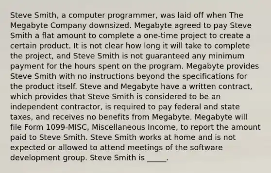 Steve Smith, a computer programmer, was laid off when The Megabyte Company downsized. Megabyte agreed to pay Steve Smith a flat amount to complete a one-time project to create a certain product. It is not clear how long it will take to complete the project, and Steve Smith is not guaranteed any minimum payment for the hours spent on the program. Megabyte provides Steve Smith with no instructions beyond the specifications for the product itself. Steve and Megabyte have a written contract, which provides that Steve Smith is considered to be an independent contractor, is required to pay federal and state taxes, and receives no benefits from Megabyte. Megabyte will file Form 1099-MISC, Miscellaneous Income, to report the amount paid to Steve Smith. Steve Smith works at home and is not expected or allowed to attend meetings of the software development group. Steve Smith is _____.