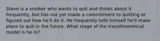 Steve is a smoker who wants to quit and thinks about it frequently, but has not yet made a commitment to quitting or figured out how he'll do it. He frequently tells himself he'll make plans to quit in the future. What stage of the transtheoretical model is he in?