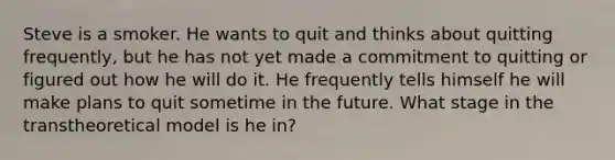 Steve is a smoker. He wants to quit and thinks about quitting frequently, but he has not yet made a commitment to quitting or figured out how he will do it. He frequently tells himself he will make plans to quit sometime in the future. What stage in the transtheoretical model is he in?