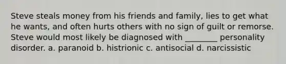 Steve steals money from his friends and family, lies to get what he wants, and often hurts others with no sign of guilt or remorse. Steve would most likely be diagnosed with ________ personality disorder. a. paranoid b. histrionic c. antisocial d. narcissistic