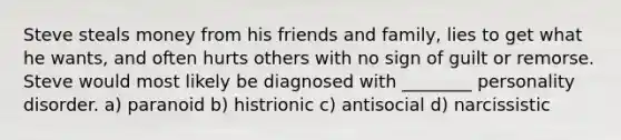 Steve steals money from his friends and family, lies to get what he wants, and often hurts others with no sign of guilt or remorse. Steve would most likely be diagnosed with ________ personality disorder. a) paranoid b) histrionic c) antisocial d) narcissistic