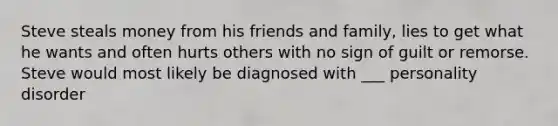 Steve steals money from his friends and family, lies to get what he wants and often hurts others with no sign of guilt or remorse. Steve would most likely be diagnosed with ___ personality disorder