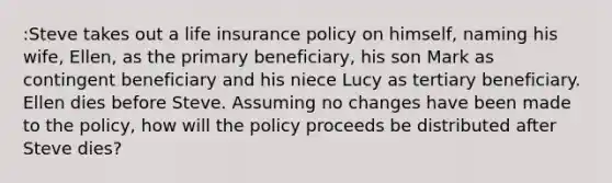 :Steve takes out a life insurance policy on himself, naming his wife, Ellen, as the primary beneficiary, his son Mark as contingent beneficiary and his niece Lucy as tertiary beneficiary. Ellen dies before Steve. Assuming no changes have been made to the policy, how will the policy proceeds be distributed after Steve dies?