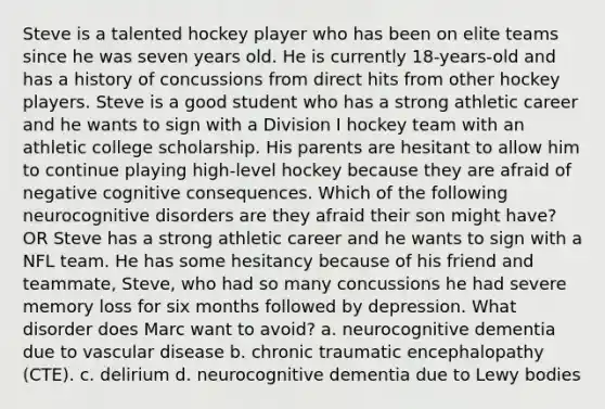 Steve is a talented hockey player who has been on elite teams since he was seven years old. He is currently 18-years-old and has a history of concussions from direct hits from other hockey players. Steve is a good student who has a strong athletic career and he wants to sign with a Division I hockey team with an athletic college scholarship. His parents are hesitant to allow him to continue playing high-level hockey because they are afraid of negative cognitive consequences. Which of the following neurocognitive disorders are they afraid their son might have? OR Steve has a strong athletic career and he wants to sign with a NFL team. He has some hesitancy because of his friend and teammate, Steve, who had so many concussions he had severe memory loss for six months followed by depression. What disorder does Marc want to avoid? a. neurocognitive dementia due to vascular disease b. chronic traumatic encephalopathy (CTE). c. delirium d. neurocognitive dementia due to Lewy bodies