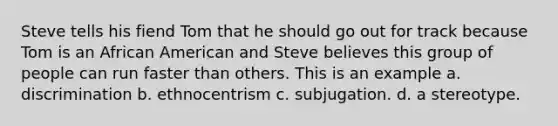 Steve tells his fiend Tom that he should go out for track because Tom is an African American and Steve believes this group of people can run faster than others. This is an example a. discrimination b. ethnocentrism c. subjugation. d. a stereotype.