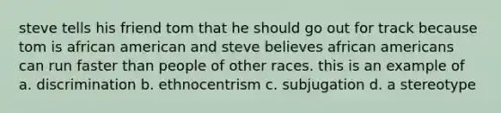 steve tells his friend tom that he should go out for track because tom is african american and steve believes african americans can run faster than people of other races. this is an example of a. discrimination b. ethnocentrism c. subjugation d. a stereotype