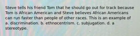 Steve tells his friend Tom that he should go out for track because Tom is African American and Steve believes African Americans can run faster than people of other races. This is an example of a. discrimination. b. ethnocentrism. c. subjugation. d. a stereotype.