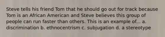 Steve tells his friend Tom that he should go out for track because Tom is an African American and Steve believes this group of people can run faster than others. This is an example of... a. discrimination b. ethnocentrism c. subjugation d. a stereotype