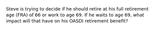 Steve is trying to decide if he should retire at his full retirement age (FRA) of 66 or work to age 69. If he waits to age 69, what impact will that have on his OASDI retirement benefit?