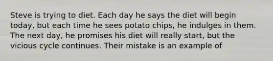 Steve is trying to diet. Each day he says the diet will begin today, but each time he sees potato chips, he indulges in them. The next day, he promises his diet will really start, but the vicious cycle continues. Their mistake is an example of