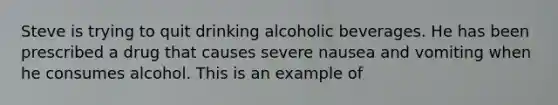 Steve is trying to quit drinking alcoholic beverages. He has been prescribed a drug that causes severe nausea and vomiting when he consumes alcohol. This is an example of