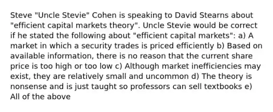 Steve "Uncle Stevie" Cohen is speaking to David Stearns about "efficient capital markets theory". Uncle Stevie would be correct if he stated the following about "efficient capital markets": a) A market in which a security trades is priced efficiently b) Based on available information, there is no reason that the current share price is too high or too low c) Although market inefficiencies may exist, they are relatively small and uncommon d) The theory is nonsense and is just taught so professors can sell textbooks e) All of the above