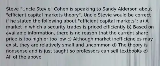 Steve "Uncle Stevie" Cohen is speaking to Sandy Alderson about "efficient capital markets theory". Uncle Stevie would be correct if he stated the following about "efficient capital markets": a) A market in which a security trades is priced efficiently b) Based on available information, there is no reason that the current share price is too high or too low c) Although market inefficiencies may exist, they are relatively small and uncommon d) The theory is nonsense and is just taught so professors can sell textbooks e) All of the above