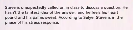 Steve is unexpectedly called on in class to discuss a question. He hasn't the faintest idea of the answer, and he feels his heart pound and his palms sweat. According to Selye, Steve is in the phase of his stress response.