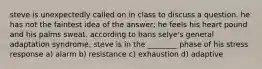 steve is unexpectedly called on in class to discuss a question. he has not the faintest idea of the answer; he feels his heart pound and his palms sweat. according to hans selye's general adaptation syndrome, steve is in the ________ phase of his stress response a) alarm b) resistance c) exhaustion d) adaptive