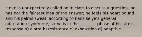 steve is unexpectedly called on in class to discuss a question. he has not the faintest idea of the answer; he feels his heart pound and his palms sweat. according to hans selye's general adaptation syndrome, steve is in the ________ phase of his stress response a) alarm b) resistance c) exhaustion d) adaptive