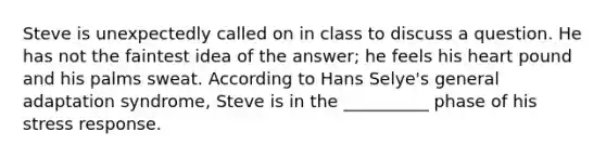 Steve is unexpectedly called on in class to discuss a question. He has not the faintest idea of the answer; he feels his heart pound and his palms sweat. According to Hans Selye's general adaptation syndrome, Steve is in the __________ phase of his stress response.