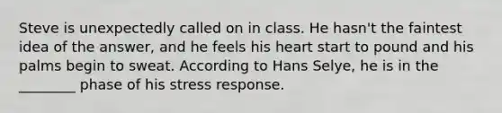 Steve is unexpectedly called on in class. He hasn't the faintest idea of the answer, and he feels his heart start to pound and his palms begin to sweat. According to Hans Selye, he is in the ________ phase of his stress response.