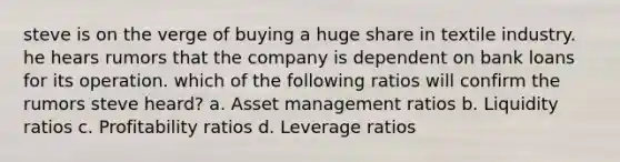 steve is on the verge of buying a huge share in textile industry. he hears rumors that the company is dependent on bank loans for its operation. which of the following ratios will confirm the rumors steve heard? a. Asset management ratios b. Liquidity ratios c. Profitability ratios d. Leverage ratios