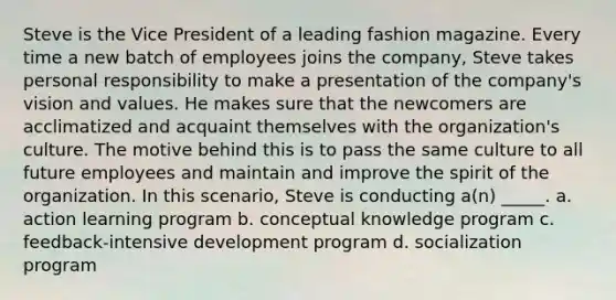 Steve is the Vice President of a leading fashion magazine. Every time a new batch of employees joins the company, Steve takes personal responsibility to make a presentation of the company's vision and values. He makes sure that the newcomers are acclimatized and acquaint themselves with the organization's culture. The motive behind this is to pass the same culture to all future employees and maintain and improve the spirit of the organization. In this scenario, Steve is conducting a(n) _____. a. action learning program b. conceptual knowledge program c. feedback-intensive development program d. socialization program