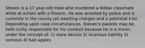 Steven is a 17 year-old male who murdered a fellow classmate while at school with a firearm. He was arrested by police and is currently in the county jail awaiting charges and a potential trial. Depending upon case circumstances, Steven's parents may be held civilly responsible for his conduct because he is a minor, under the concept of: 1) stare decisis 2) vicarious liability 3) osmosis 4) bad apples