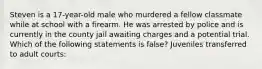 Steven is a 17-year-old male who murdered a fellow classmate while at school with a firearm. He was arrested by police and is currently in the county jail awaiting charges and a potential trial. Which of the following statements is false? Juveniles transferred to adult courts: