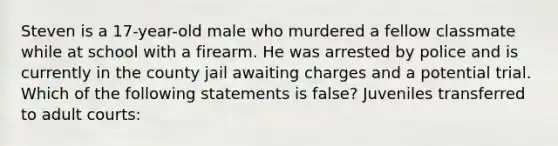 Steven is a 17-year-old male who murdered a fellow classmate while at school with a firearm. He was arrested by police and is currently in the county jail awaiting charges and a potential trial. Which of the following statements is false? Juveniles transferred to adult courts: