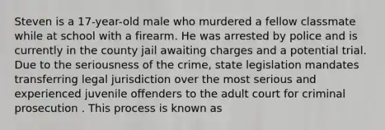 Steven is a 17-year-old male who murdered a fellow classmate while at school with a firearm. He was arrested by police and is currently in the county jail awaiting charges and a potential trial. Due to the seriousness of the crime, state legislation mandates transferring legal jurisdiction over the most serious and experienced juvenile offenders to the adult court for criminal prosecution . This process is known as