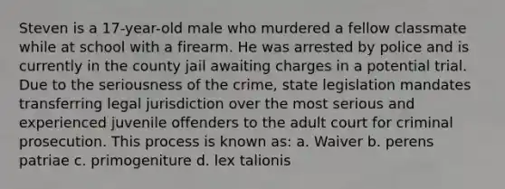 Steven is a 17-year-old male who murdered a fellow classmate while at school with a firearm. He was arrested by police and is currently in the county jail awaiting charges in a potential trial. Due to the seriousness of the crime, state legislation mandates transferring legal jurisdiction over the most serious and experienced juvenile offenders to the adult court for criminal prosecution. This process is known as: a. Waiver b. perens patriae c. primogeniture d. lex talionis