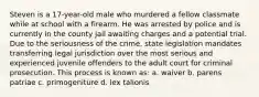 Steven is a 17-year-old male who murdered a fellow classmate while at school with a firearm. He was arrested by police and is currently in the county jail awaiting charges and a potential trial. Due to the seriousness of the crime, state legislation mandates transferring legal jurisdiction over the most serious and experienced juvenile offenders to the adult court for criminal prosecution. This process is known as: a. waiver b. parens patriae c. primogeniture d. lex talionis