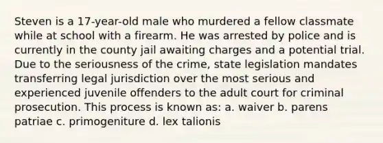 Steven is a 17-year-old male who murdered a fellow classmate while at school with a firearm. He was arrested by police and is currently in the county jail awaiting charges and a potential trial. Due to the seriousness of the crime, state legislation mandates transferring legal jurisdiction over the most serious and experienced juvenile offenders to the adult court for criminal prosecution. This process is known as: a. waiver b. parens patriae c. primogeniture d. lex talionis