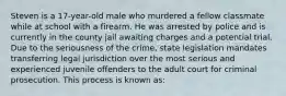 Steven is a 17-year-old male who murdered a fellow classmate while at school with a firearm. He was arrested by police and is currently in the county jail awaiting charges and a potential trial. Due to the seriousness of the crime, state legislation mandates transferring legal jurisdiction over the most serious and experienced juvenile offenders to the adult court for criminal prosecution. This process is known as: