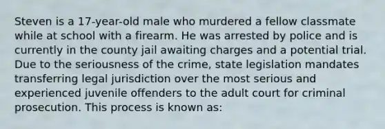 Steven is a 17-year-old male who murdered a fellow classmate while at school with a firearm. He was arrested by police and is currently in the county jail awaiting charges and a potential trial. Due to the seriousness of the crime, state legislation mandates transferring legal jurisdiction over the most serious and experienced juvenile offenders to the adult court for criminal prosecution. This process is known as: