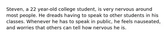 Steven, a 22 year-old college student, is very nervous around most people. He dreads having to speak to other students in his classes. Whenever he has to speak in public, he feels nauseated, and worries that others can tell how nervous he is.