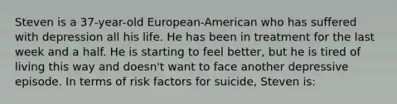 Steven is a 37-year-old European-American who has suffered with depression all his life. He has been in treatment for the last week and a half. He is starting to feel better, but he is tired of living this way and doesn't want to face another depressive episode. In terms of risk factors for suicide, Steven is: