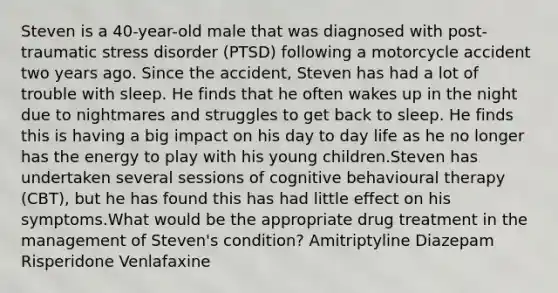 Steven is a 40-year-old male that was diagnosed with post-traumatic stress disorder (PTSD) following a motorcycle accident two years ago. Since the accident, Steven has had a lot of trouble with sleep. He finds that he often wakes up in the night due to nightmares and struggles to get back to sleep. He finds this is having a big impact on his day to day life as he no longer has the energy to play with his young children.Steven has undertaken several sessions of cognitive behavioural therapy (CBT), but he has found this has had little effect on his symptoms.What would be the appropriate drug treatment in the management of Steven's condition? Amitriptyline Diazepam Risperidone Venlafaxine