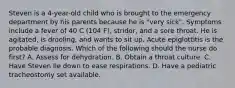 Steven is a 4-year-old child who is brought to the emergency department by his parents because he is "very sick". Symptoms include a fever of 40 C (104 F), stridor, and a sore throat. He is agitated, is drooling, and wants to sit up. Acute epiglottitis is the probable diagnosis. Which of the following should the nurse do first? A. Assess for dehydration. B. Obtain a throat culture. C. Have Steven lie down to ease respirations. D. Have a pediatric tracheostomy set available.