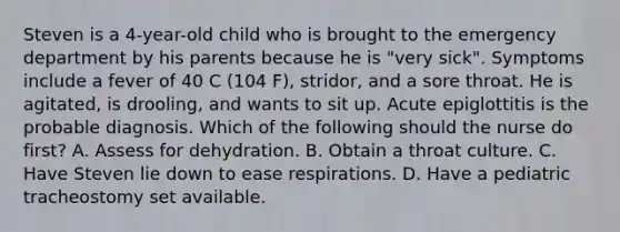 Steven is a 4-year-old child who is brought to the emergency department by his parents because he is "very sick". Symptoms include a fever of 40 C (104 F), stridor, and a sore throat. He is agitated, is drooling, and wants to sit up. Acute epiglottitis is the probable diagnosis. Which of the following should the nurse do first? A. Assess for dehydration. B. Obtain a throat culture. C. Have Steven lie down to ease respirations. D. Have a pediatric tracheostomy set available.