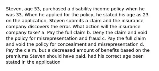 Steven, age 53, purchased a disability income policy when he was 33. When he applied for the policy, he stated his age as 23 on the application. Steven submits a claim and the insurance company discovers the error. What action will the insurance company take? a. Pay the full claim b. Deny the claim and void the policy for misrepresentation and fraud c. Pay the full claim and void the policy for concealment and misrepresentation d. Pay the claim, but a decreased amount of benefits based on the premiums Steven should have paid, had his correct age been stated in the application