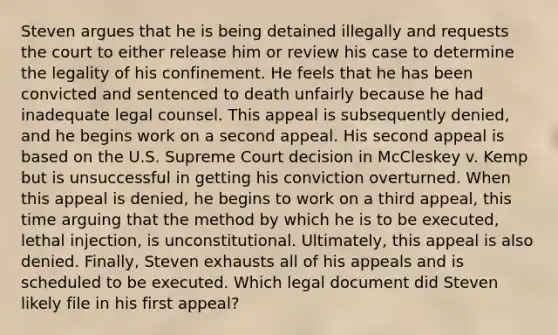 Steven argues that he is being detained illegally and requests the court to either release him or review his case to determine the legality of his confinement. He feels that he has been convicted and sentenced to death unfairly because he had inadequate legal counsel. This appeal is subsequently denied, and he begins work on a second appeal. His second appeal is based on the U.S. Supreme Court decision in McCleskey v. Kemp but is unsuccessful in getting his conviction overturned. When this appeal is denied, he begins to work on a third appeal, this time arguing that the method by which he is to be executed, lethal injection, is unconstitutional. Ultimately, this appeal is also denied. Finally, Steven exhausts all of his appeals and is scheduled to be executed. Which legal document did Steven likely file in his first appeal?